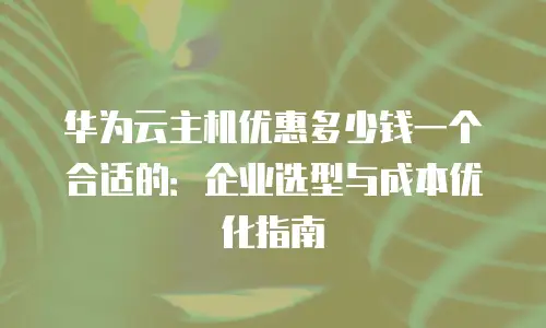 华为云主机优惠多少钱一个合适的：企业选型与成本优化指南