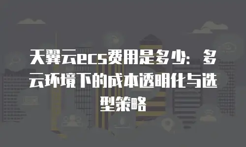 天翼云ecs费用是多少：多云环境下的成本透明化与选型策略
