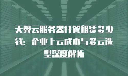 天翼云服务器托管租赁多少钱：企业上云成本与多云选型深度解析