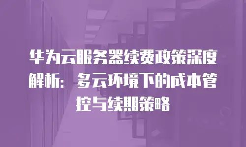华为云服务器续费政策深度解析：多云环境下的成本管控与续期策略