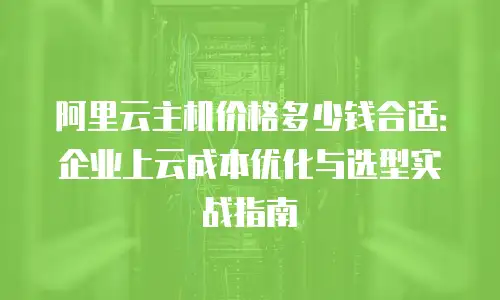 阿里云主机价格多少钱合适：企业上云成本优化与选型实战指南