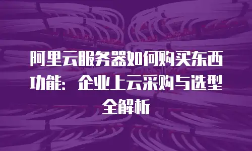 阿里云服务器如何购买东西功能：企业上云采购与选型全解析