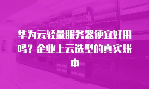 华为云轻量服务器便宜好用吗？企业上云选型的真实账本