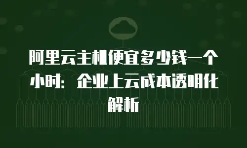 阿里云主机便宜多少钱一个小时：企业上云成本透明化解析