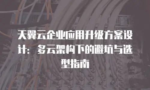 天翼云企业应用升级方案设计：多云架构下的避坑与选型指南