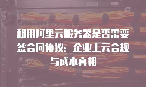 租用阿里云服务器是否需要签合同协议：企业上云合规与成本真相