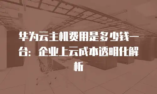 华为云主机费用是多少钱一台：企业上云成本透明化解析