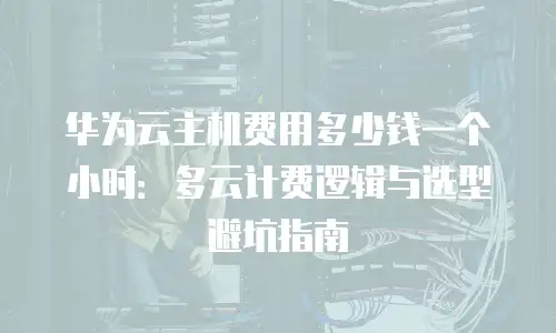 华为云主机费用多少钱一个小时：多云计费逻辑与选型避坑指南