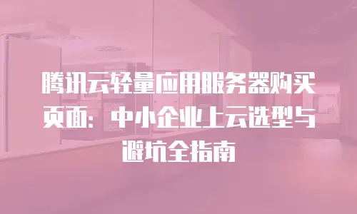 腾讯云轻量应用服务器购买页面：中小企业上云选型与避坑全指南