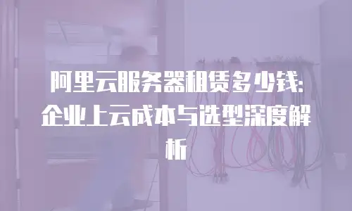 阿里云服务器租赁多少钱：企业上云成本与选型深度解析