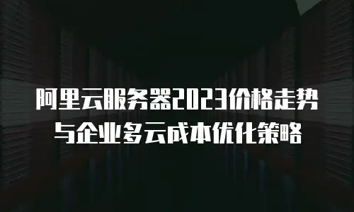 阿里云服务器2023价格走势与企业多云成本优化策略