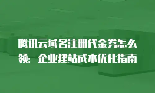 腾讯云域名注册代金券怎么领：企业建站成本优化指南