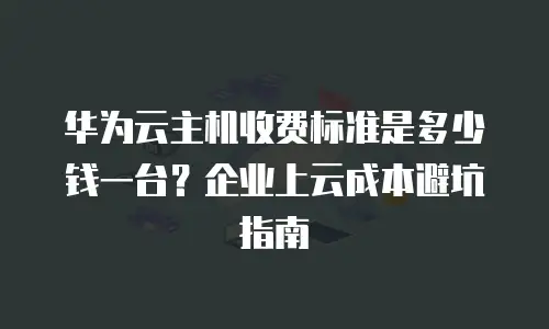 华为云主机收费标准是多少钱一台？企业上云成本避坑指南
