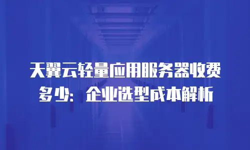 天翼云轻量应用服务器收费多少：企业选型成本解析