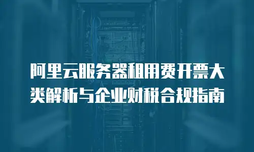 阿里云服务器租用费开票大类解析与企业财税合规指南