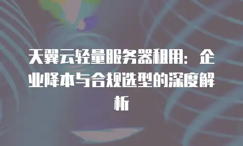 天翼云轻量服务器租用：企业降本与合规选型的深度解析