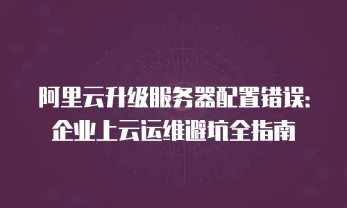 阿里云升级服务器配置错误：企业上云运维避坑全指南