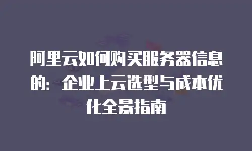 阿里云如何购买服务器信息的：企业上云选型与成本优化全景指南