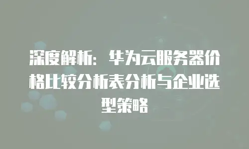 深度解析：华为云服务器价格比较分析表分析与企业选型策略