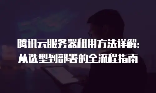 腾讯云服务器租用方法详解：从选型到部署的全流程指南