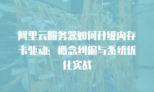阿里云服务器如何升级内存卡驱动：概念纠偏与系统优化实战