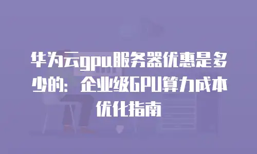 华为云gpu服务器优惠是多少的：企业级GPU算力成本优化指南