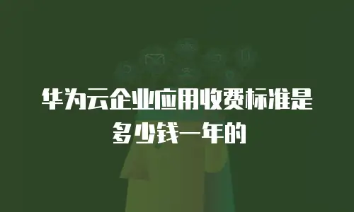 华为云企业应用收费标准是多少钱一年的