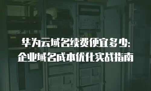 华为云域名续费便宜多少：企业域名成本优化实战指南