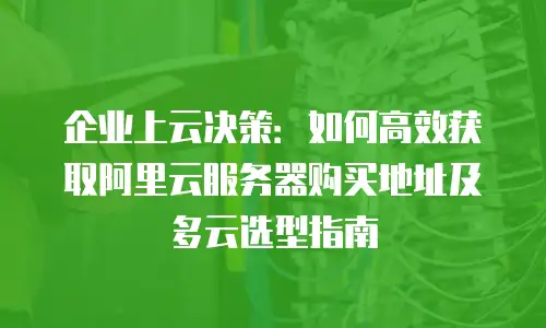 企业上云决策：如何高效获取阿里云服务器购买地址及多云选型指南