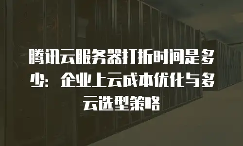 腾讯云服务器打折时间是多少：企业上云成本优化与多云选型策略