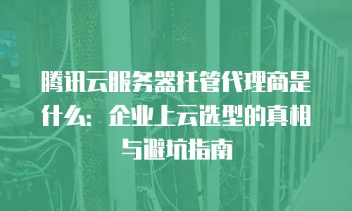腾讯云服务器托管代理商是什么：企业上云选型的真相与避坑指南