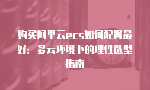 购买阿里云ecs如何配置最好：多云环境下的理性选型指南