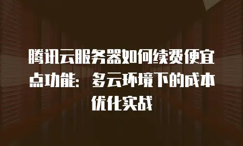 腾讯云服务器如何续费便宜点功能：多云环境下的成本优化实战