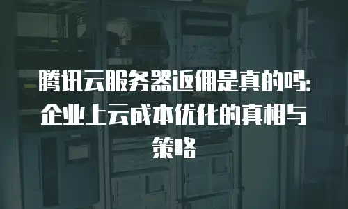 腾讯云服务器返佣是真的吗：企业上云成本优化的真相与策略