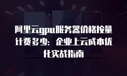 阿里云gpu服务器价格按量计费多少：企业上云成本优化实战指南