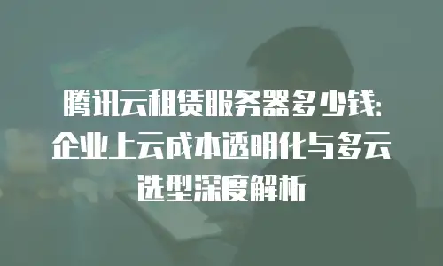 腾讯云租赁服务器多少钱：企业上云成本透明化与多云选型深度解析
