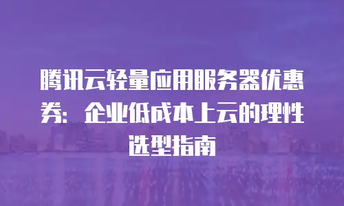 腾讯云轻量应用服务器优惠券：企业低成本上云的理性选型指南