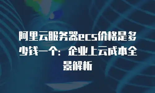 阿里云服务器ecs价格是多少钱一个：企业上云成本全景解析