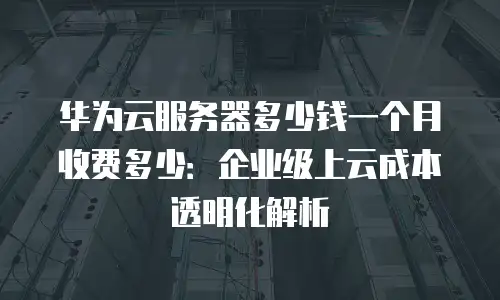 华为云服务器多少钱一个月收费多少：企业级上云成本透明化解析