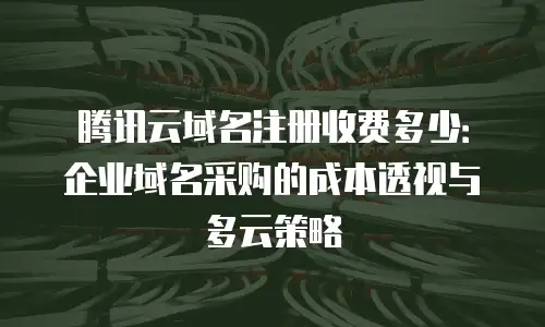 腾讯云域名注册收费多少：企业域名采购的成本透视与多云策略