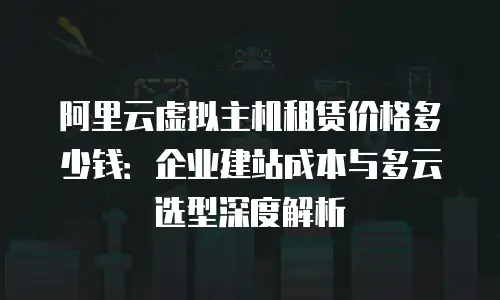 阿里云虚拟主机租赁价格多少钱：企业建站成本与多云选型深度解析