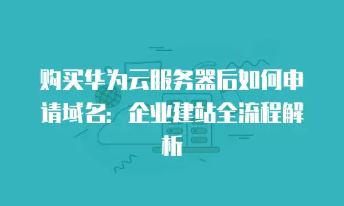 购买华为云服务器后如何申请域名：企业建站全流程解析