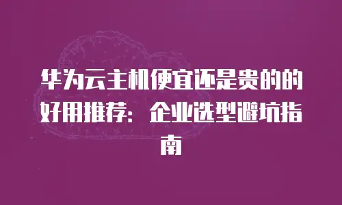 华为云主机便宜还是贵的的好用推荐：企业选型避坑指南