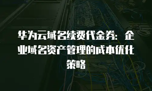 华为云域名续费代金券：企业域名资产管理的成本优化策略