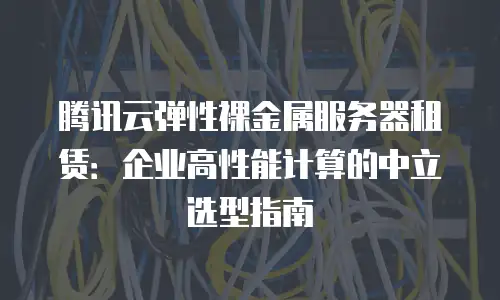 腾讯云弹性裸金属服务器租赁：企业高性能计算的中立选型指南