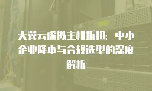 天翼云虚拟主机折扣：中小企业降本与合规选型的深度解析
