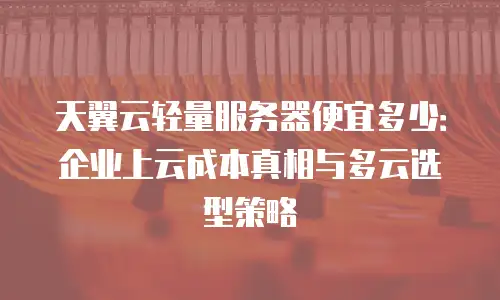 天翼云轻量服务器便宜多少：企业上云成本真相与多云选型策略