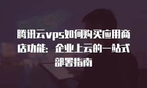 腾讯云vps如何购买应用商店功能：企业上云的一站式部署指南
