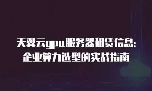天翼云gpu服务器租赁信息：企业算力选型的实战指南