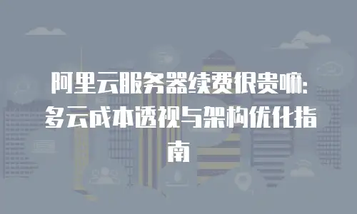 阿里云服务器续费很贵嘛：多云成本透视与架构优化指南